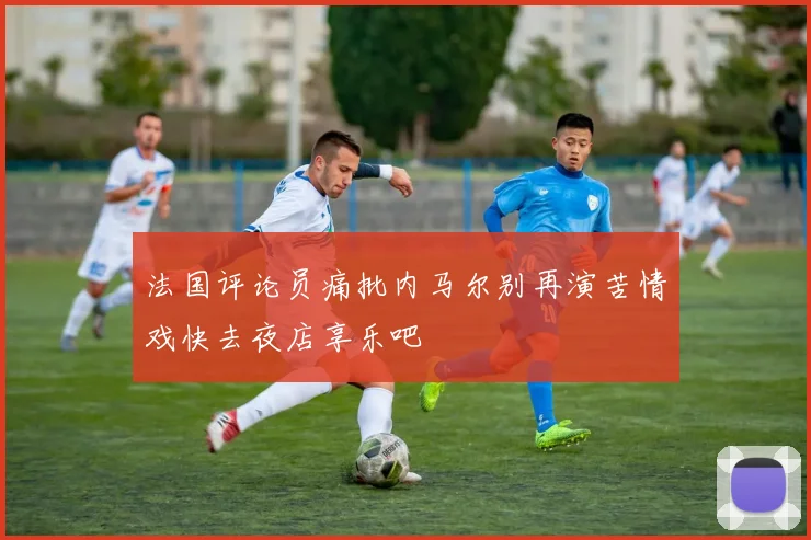 法国评论员痛批内马尔别再演苦情戏快去夜店享乐吧