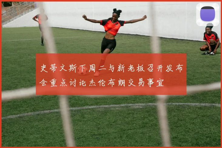 史蒂文斯下周二与新老板召开发布会重点讨论杰伦布朗交易事宜